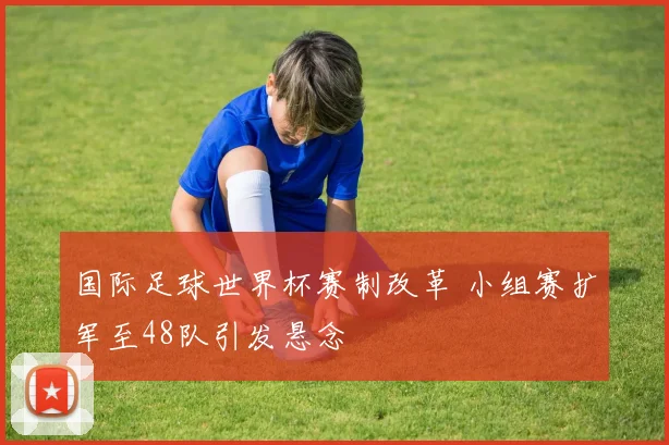 国际足球世界杯赛制改革 小组赛扩军至48队引发悬念