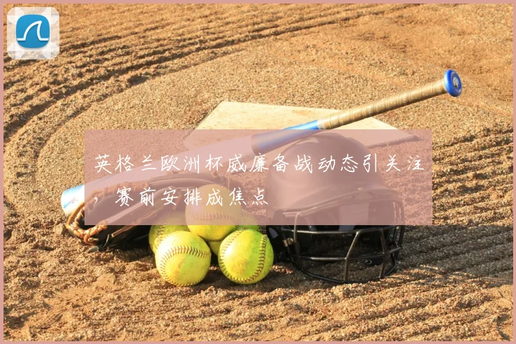 英格兰欧洲杯威廉备战动态引关注,赛前安排成焦点