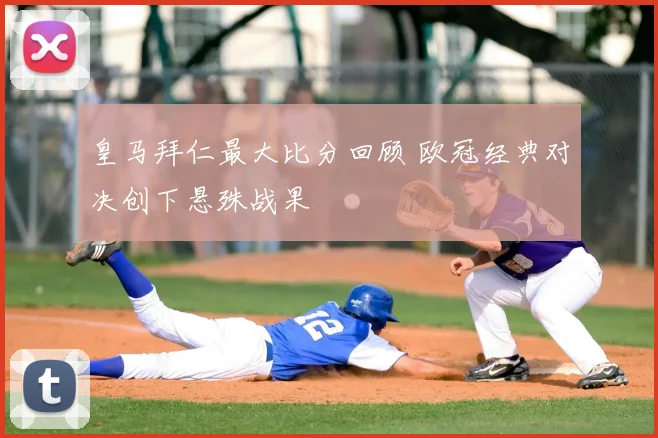 皇马拜仁最大比分回顾 欧冠经典对决创下悬殊战果