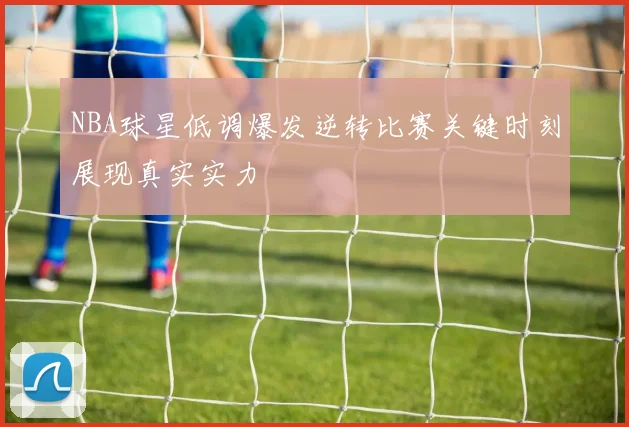 NBA球星低调爆发逆转比赛关键时刻展现真实实力