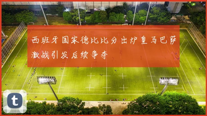西班牙国家德比比分出炉皇马巴萨激战引发后续争夺