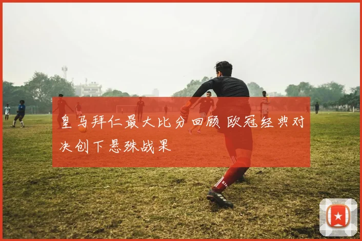 皇马拜仁最大比分回顾 欧冠经典对决创下悬殊战果