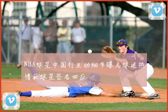 NBA球星中国行互动细节曝光球迷热情获球星签名回应