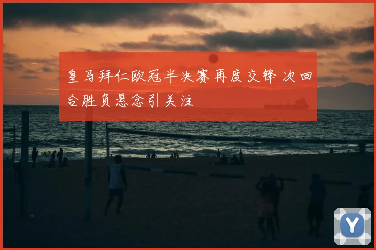 皇马拜仁欧冠半决赛再度交锋 次回合胜负悬念引关注