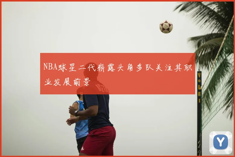 NBA球星二代崭露头角多队关注其职业发展前景