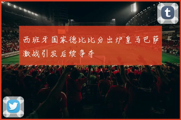 西班牙国家德比比分出炉皇马巴萨激战引发后续争夺